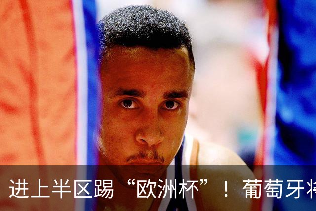 进上半区踢“欧洲杯”！葡萄牙将战克罗地亚 C罗魔笛再相遇